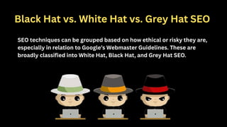 Black Hat vs. White Hat vs. Grey Hat SEO
SEO techniques can be grouped based on how ethical or risky they are,
especially in relation to Google’s Webmaster Guidelines. These are
broadly classified into White Hat, Black Hat, and Grey Hat SEO.
 