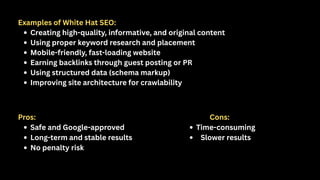 Examples of White Hat SEO:
Creating high-quality, informative, and original content
Using proper keyword research and placement
Mobile-friendly, fast-loading website
Earning backlinks through guest posting or PR
Using structured data (schema markup)
Improving site architecture for crawlability
Pros:
Safe and Google-approved
Long-term and stable results
No penalty risk
Cons:
Time-consuming
Slower results
 