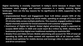 Digital marketing is crucially important in today’s world because it shapes how
businesses reach, engage, and convert customers in a rapidly evolving digital
landscape. Here are the key reasons for its significance in 2025, supported by the
latest data:
Unprecedented Reach and Engagement: Over 5.24 billion people—64% of the
global population—actively use social media, spending an average of 2 hours and
24 minutes daily across multiple platforms. This massive, engaged audience makes
digital channels essential for brand awareness and customer engagement.
Dominance of Digital Ad Spend: Global digital advertising spend is expected to
surpass $500 billion in 2025 and could reach $1.1 trillion by 2030, showing that
businesses prioritize digital over traditional marketing to maximize ROI.
Mobile-First and Video-Driven: Mobile advertising will account for 70% of total ad
spending by 2028, and video content will represent 82% of all internet traffic.
Brands must optimize for mobile devices and leverage video to capture attention
and drive conversions
 