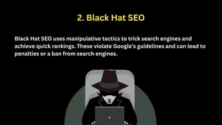 2. Black Hat SEO
Black Hat SEO uses manipulative tactics to trick search engines and
achieve quick rankings. These violate Google’s guidelines and can lead to
penalties or a ban from search engines.
 