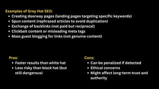Examples of Grey Hat SEO:
Creating doorway pages (landing pages targeting specific keywords)
Spun content (rephrased articles to avoid duplication)
Exchange of backlinks (not paid but reciprocal)
Clickbait content or misleading meta tags
Mass guest blogging for links (not genuine content)
Pros:
Faster results than white hat
Less risky than black hat (but
still dangerous)
Cons:
Can be penalized if detected
Ethical concerns
Might affect long-term trust and
authority
 