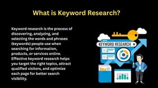 What is Keyword Research?
Keyword research is the process of
discovering, analyzing, and
selecting the words and phrases
(keywords) people use when
searching for information,
products, or services online.
Effective keyword research helps
you target the right topics, attract
qualified visitors, and optimize
each page for better search
visibility.
 
