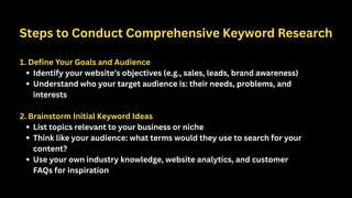 Steps to Conduct Comprehensive Keyword Research
1. Define Your Goals and Audience
Identify your website’s objectives (e.g., sales, leads, brand awareness)
Understand who your target audience is: their needs, problems, and
interests
2. Brainstorm Initial Keyword Ideas
List topics relevant to your business or niche
Think like your audience: what terms would they use to search for your
content?
Use your own industry knowledge, website analytics, and customer
FAQs for inspiration
 