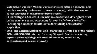 Data-Driven Decision Making: Digital marketing relies on analytics and
metrics, enabling businesses to measure campaign effectiveness and
adjust strategies in real time for better results.
SEO and Organic Search: SEO remains a cornerstone, driving 68% of all
online experiences and accounting for over half of website traffic.
Ranking high in search results is vital for visibility and customer
acquisition.
Email and Content Marketing: Email marketing delivers one of the highest
ROIs, with $36–$40 returned for every $1 spent. Content marketing,
especially through blogs and interactive videos, boosts sales,
conversions, and customer loyalty
 