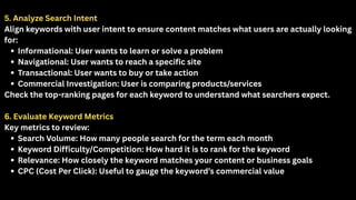 5. Analyze Search Intent
Align keywords with user intent to ensure content matches what users are actually looking
for:
Informational: User wants to learn or solve a problem
Navigational: User wants to reach a specific site
Transactional: User wants to buy or take action
Commercial Investigation: User is comparing products/services
Check the top-ranking pages for each keyword to understand what searchers expect.
6. Evaluate Keyword Metrics
Key metrics to review:
Search Volume: How many people search for the term each month
Keyword Difficulty/Competition: How hard it is to rank for the keyword
Relevance: How closely the keyword matches your content or business goals
CPC (Cost Per Click): Useful to gauge the keyword’s commercial value
 
