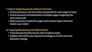 7. Select Target Keywords & Map to Content
Choose primary and secondary keywords for each page or topic
Avoid keyword cannibalization (multiple pages targeting the
same keyword)
Map keywords to specific pages and content types that best
match user intent
8. Ongoing Monitoring and Optimization
Track keyword performance with analytics tools
Update and refine your keyword strategy as trends and user
behavior change
 