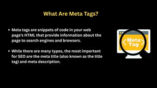What Are Meta Tags?
Meta tags are snippets of code in your web
page’s HTML that provide information about the
page to search engines and browsers.
While there are many types, the most important
for SEO are the meta title (also known as the title
tag) and meta description.
 