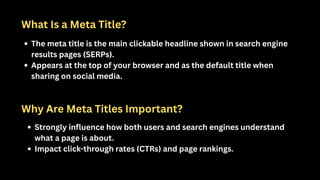 What Is a Meta Title?
The meta title is the main clickable headline shown in search engine
results pages (SERPs).
Appears at the top of your browser and as the default title when
sharing on social media.
Why Are Meta Titles Important?
Strongly influence how both users and search engines understand
what a page is about.
Impact click-through rates (CTRs) and page rankings.
 