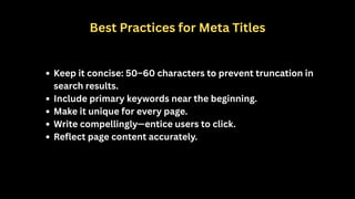 Best Practices for Meta Titles
Keep it concise: 50–60 characters to prevent truncation in
search results.
Include primary keywords near the beginning.
Make it unique for every page.
Write compellingly—entice users to click.
Reflect page content accurately.
 
