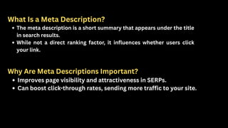 What Is a Meta Description?
The meta description is a short summary that appears under the title
in search results.
While not a direct ranking factor, it influences whether users click
your link.
Why Are Meta Descriptions Important?
Improves page visibility and attractiveness in SERPs.
Can boost click-through rates, sending more traffic to your site.
 