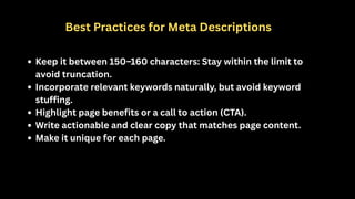 Best Practices for Meta Descriptions
Keep it between 150–160 characters: Stay within the limit to
avoid truncation.
Incorporate relevant keywords naturally, but avoid keyword
stuffing.
Highlight page benefits or a call to action (CTA).
Write actionable and clear copy that matches page content.
Make it unique for each page.
 