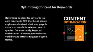 Optimizing Content for Keywords
Optimizing content for keywords is a
core practice in SEO that helps search
engines understand what your page is
about and rank it for relevant search
queries. Done correctly, keyword
optimization improves your website’s
visibility and attracts targeted organic
traffic.
 