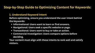 Step-by-Step Guide to Optimizing Content for Keywords:
1. Understand Keyword Intent
Before optimizing, ensure you understand the user intent behind
the keywords:
Informational: Users want to learn or find answers.
Navigational: Users seek a specific website or page.
Transactional: Users want to buy or take an action.
Commercial Investigation: Users compare options before
deciding.
Your content must align with these intents to rank well and satisfy
visitors.
 