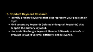 2. Conduct Keyword Research
Identify primary keywords that best represent your page’s main
topic.
Find secondary keywords (related or long-tail keywords) that
support the primary keyword.
Use tools like Google Keyword Planner, SEMrush, or Ahrefs to
evaluate keyword volume, difficulty, and relevance.
 