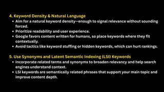 4. Keyword Density & Natural Language
Aim for a natural keyword density—enough to signal relevance without sounding
forced.
Prioritize readability and user experience.
Google favors content written for humans, so place keywords where they fit
contextually.
Avoid tactics like keyword stuffing or hidden keywords, which can hurt rankings.
5. Use Synonyms and Latent Semantic Indexing (LSI) Keywords
Incorporate related terms and synonyms to broaden relevancy and help search
engines understand context.
LSI keywords are semantically related phrases that support your main topic and
improve content depth.
 