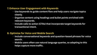 7. Enhance User Engagement with Keywords
Use keywords to guide content flow and help users navigate topics
clearly.
Organize content using headings and bullet points enriched with
relevant keywords.
Include calls to action (CTAs) that incorporate target keywords for
transactional intent.
8. Optimize for Voice and Mobile Search
Include conversational keywords and question-based phrases for voice
search.
Mobile users often use natural language queries, so adapting to this
helps capture more traffic.
 