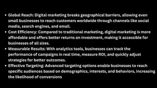 Global Reach: Digital marketing breaks geographical barriers, allowing even
small businesses to reach customers worldwide through channels like social
media, search engines, and email.
Cost Efficiency: Compared to traditional marketing, digital marketing is more
affordable and offers better returns on investment, making it accessible for
businesses of all sizes.
Measurable Results: With analytics tools, businesses can track the
performance of campaigns in real time, measure ROI, and quickly adjust
strategies for better outcomes.
Effective Targeting: Advanced targeting options enable businesses to reach
specific audiences based on demographics, interests, and behaviors, increasing
the likelihood of conversions
 