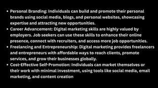 Personal Branding: Individuals can build and promote their personal
brands using social media, blogs, and personal websites, showcasing
expertise and attracting new opportunities.
Career Advancement: Digital marketing skills are highly valued by
employers. Job seekers can use these skills to enhance their online
presence, connect with recruiters, and access more job opportunities.
Freelancing and Entrepreneurship: Digital marketing provides freelancers
and entrepreneurs with affordable ways to reach clients, promote
services, and grow their businesses globally.
Cost-Effective Self-Promotion: Individuals can market themselves or
their work with minimal investment, using tools like social media, email
marketing, and content creation
 
