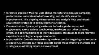 Informed Decision-Making: Data allows marketers to measure campaign
performance, understand what’s working, and identify areas for
improvement. This ongoing measurement and analysis help businesses
adjust their strategies to achieve better outcomes.
Personalization: By analyzing customer behavior, preferences, and
engagement across various touchpoints, marketers can tailor content,
offers, and communications to individual users. This leads to more relevant
experiences and higher engagement rates.
Improved ROI: Data-driven marketing enables precise targeting and resource
allocation. Marketers can focus budgets on the most effective channels and
strategies, maximizing return on investment
 