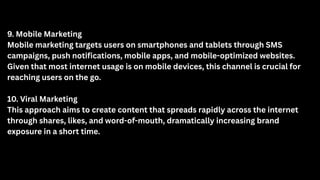9. Mobile Marketing
Mobile marketing targets users on smartphones and tablets through SMS
campaigns, push notifications, mobile apps, and mobile-optimized websites.
Given that most internet usage is on mobile devices, this channel is crucial for
reaching users on the go.
10. Viral Marketing
This approach aims to create content that spreads rapidly across the internet
through shares, likes, and word-of-mouth, dramatically increasing brand
exposure in a short time.
 