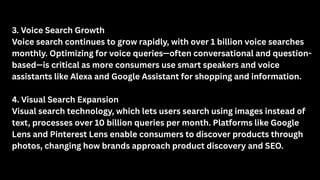 3. Voice Search Growth
Voice search continues to grow rapidly, with over 1 billion voice searches
monthly. Optimizing for voice queries—often conversational and question-
based—is critical as more consumers use smart speakers and voice
assistants like Alexa and Google Assistant for shopping and information.
4. Visual Search Expansion
Visual search technology, which lets users search using images instead of
text, processes over 10 billion queries per month. Platforms like Google
Lens and Pinterest Lens enable consumers to discover products through
photos, changing how brands approach product discovery and SEO.
 