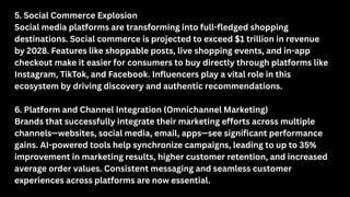 5. Social Commerce Explosion
Social media platforms are transforming into full-fledged shopping
destinations. Social commerce is projected to exceed $1 trillion in revenue
by 2028. Features like shoppable posts, live shopping events, and in-app
checkout make it easier for consumers to buy directly through platforms like
Instagram, TikTok, and Facebook. Influencers play a vital role in this
ecosystem by driving discovery and authentic recommendations.
6. Platform and Channel Integration (Omnichannel Marketing)
Brands that successfully integrate their marketing efforts across multiple
channels—websites, social media, email, apps—see significant performance
gains. AI-powered tools help synchronize campaigns, leading to up to 35%
improvement in marketing results, higher customer retention, and increased
average order values. Consistent messaging and seamless customer
experiences across platforms are now essential.
 