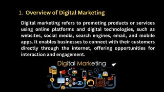 Digital marketing refers to promoting products or services
using online platforms and digital technologies, such as
websites, social media, search engines, email, and mobile
apps. It enables businesses to connect with their customers
directly through the internet, offering opportunities for
interaction and engagement.
1. Overview of Digital Marketing
 