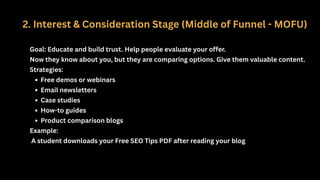 2. Interest & Consideration Stage (Middle of Funnel - MOFU)
Goal: Educate and build trust. Help people evaluate your offer.
Now they know about you, but they are comparing options. Give them valuable content.
Strategies:
Free demos or webinars
Email newsletters
Case studies
How-to guides
Product comparison blogs
Example:
A student downloads your Free SEO Tips PDF after reading your blog
 