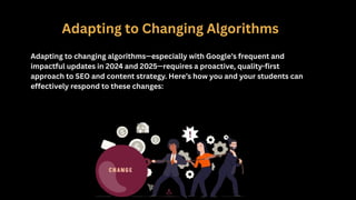 Adapting to Changing Algorithms
Adapting to changing algorithms—especially with Google’s frequent and
impactful updates in 2024 and 2025—requires a proactive, quality-first
approach to SEO and content strategy. Here’s how you and your students can
effectively respond to these changes:
 
