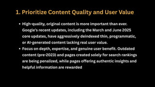 1. Prioritize Content Quality and User Value
High-quality, original content is more important than ever.
Google’s recent updates, including the March and June 2025
core updates, have aggressively deindexed thin, programmatic,
or AI-generated content lacking real user value.
Focus on depth, expertise, and genuine user benefit. Outdated
content (pre-2023) and pages created solely for search rankings
are being penalized, while pages offering authentic insights and
helpful information are rewarded
 