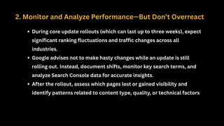 2. Monitor and Analyze Performance—But Don’t Overreact
During core update rollouts (which can last up to three weeks), expect
significant ranking fluctuations and traffic changes across all
industries.
Google advises not to make hasty changes while an update is still
rolling out. Instead, document shifts, monitor key search terms, and
analyze Search Console data for accurate insights.
After the rollout, assess which pages lost or gained visibility and
identify patterns related to content type, quality, or technical factors
 
