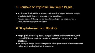 5. Remove or Improve Low-Value Pages
Audit your site for thin, outdated, or low-value pages. Remove, merge,
or substantially improve them to avoid penalties.
Focus on consolidating content and ensuring every page serves a
clear, valuable purpose for users.
6. Stay Informed and Flexible
Keep up with industry news, Google’s official announcements, and
trusted SEO sources to understand upcoming changes and best
practices.
Be ready to adapt your strategies as new updates roll out—what works
today may need adjustment tomorrow.
 