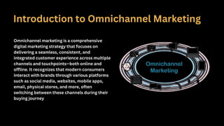 Introduction to Omnichannel Marketing
Omnichannel marketing is a comprehensive
digital marketing strategy that focuses on
delivering a seamless, consistent, and
integrated customer experience across multiple
channels and touchpoints—both online and
offline. It recognizes that modern consumers
interact with brands through various platforms
such as social media, websites, mobile apps,
email, physical stores, and more, often
switching between these channels during their
buying journey
 