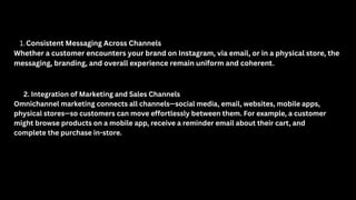 1.Consistent Messaging Across Channels
Whether a customer encounters your brand on Instagram, via email, or in a physical store, the
messaging, branding, and overall experience remain uniform and coherent.
2. Integration of Marketing and Sales Channels
Omnichannel marketing connects all channels—social media, email, websites, mobile apps,
physical stores—so customers can move effortlessly between them. For example, a customer
might browse products on a mobile app, receive a reminder email about their cart, and
complete the purchase in-store.
 