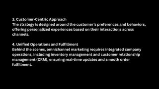 3. Customer-Centric Approach
The strategy is designed around the customer’s preferences and behaviors,
offering personalized experiences based on their interactions across
channels.
4. Unified Operations and Fulfillment
Behind the scenes, omnichannel marketing requires integrated company
operations, including inventory management and customer relationship
management (CRM), ensuring real-time updates and smooth order
fulfillment.
 
