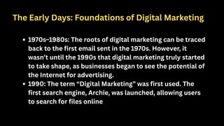1970s–1980s: The roots of digital marketing can be traced
back to the first email sent in the 1970s. However, it
wasn’t until the 1990s that digital marketing truly started
to take shape, as businesses began to see the potential of
the Internet for advertising.
1990: The term “Digital Marketing” was first used. The
first search engine, Archie, was launched, allowing users
to search for files online
The Early Days: Foundations of Digital Marketing
 