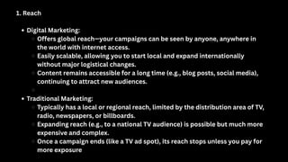 1. Reach
Digital Marketing:
Offers global reach—your campaigns can be seen by anyone, anywhere in
the world with internet access.
Easily scalable, allowing you to start local and expand internationally
without major logistical changes.
Content remains accessible for a long time (e.g., blog posts, social media),
continuing to attract new audiences.
Traditional Marketing:
Typically has a local or regional reach, limited by the distribution area of TV,
radio, newspapers, or billboards.
Expanding reach (e.g., to a national TV audience) is possible but much more
expensive and complex.
Once a campaign ends (like a TV ad spot), its reach stops unless you pay for
more exposure
 