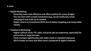 3. Cost
Digital Marketing:
Generally more cost-effective and offers options for every budget.
You can start with a small investment (e.g., social media ads, email
campaigns) and scale up as needed.
Higher return on investment (ROI) due to better targeting and measurable
results.
Traditional Marketing:
Higher upfront costs—TV, radio, and print ads are expensive, especially for
prime slots or large formats.
Costs increase significantly with wider reach or repeated exposure.
ROI is harder to track and often lower compared to digital methods
 