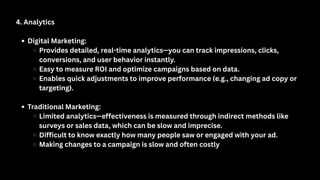 4. Analytics
Digital Marketing:
Provides detailed, real-time analytics—you can track impressions, clicks,
conversions, and user behavior instantly.
Easy to measure ROI and optimize campaigns based on data.
Enables quick adjustments to improve performance (e.g., changing ad copy or
targeting).
Traditional Marketing:
Limited analytics—effectiveness is measured through indirect methods like
surveys or sales data, which can be slow and imprecise.
Difficult to know exactly how many people saw or engaged with your ad.
Making changes to a campaign is slow and often costly
 