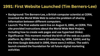 1991: First Website Launched (Tim Berners-Lee)
Background: Tim Berners-Lee, a British computer scientist at CERN,
invented the World Wide Web to solve the problem of sharing
information between different computers.
Launch: The first website went live on August 6, 1991, at CERN. This
site provided instructions about the World Wide Web Project,
including how to create web pages and use hypertext (links).
Significance: This moment marked the birth of the web as a public
platform. By 1992, there were 10 websites; by 1994, 3,000; and by
the time Google debuted in 1996, there were 2 million. The web’s
launch created the foundation for all future digital marketing
activities
 