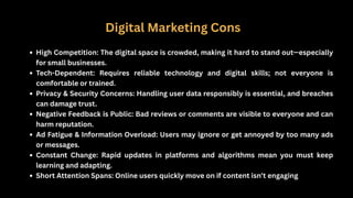 Digital Marketing Cons
High Competition: The digital space is crowded, making it hard to stand out—especially
for small businesses.
Tech-Dependent: Requires reliable technology and digital skills; not everyone is
comfortable or trained.
Privacy & Security Concerns: Handling user data responsibly is essential, and breaches
can damage trust.
Negative Feedback is Public: Bad reviews or comments are visible to everyone and can
harm reputation.
Ad Fatigue & Information Overload: Users may ignore or get annoyed by too many ads
or messages.
Constant Change: Rapid updates in platforms and algorithms mean you must keep
learning and adapting.
Short Attention Spans: Online users quickly move on if content isn’t engaging
 