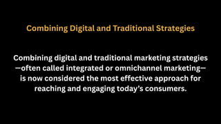 Combining Digital and Traditional Strategies
Combining digital and traditional marketing strategies
—often called integrated or omnichannel marketing—
is now considered the most effective approach for
reaching and engaging today’s consumers.
 