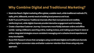 Why Combine Digital and Traditional Marketing?
MaximizeReach:Digitalmarketingoffersglobal,scalablereach,whiletraditionalmethods(TV,
radio,print,billboards,events)excelatbuildinglocalpresenceandtrust.
BuildTrustandPresence:Traditionalchannelsoftenfeelmorepersonalandcredible,
reinforcingtrust,whiledigitalchannelsprovideinteractiveengagementandimmediacy.
CreateaSeamlessCustomerJourney:Consumersmovefluidlybetweenonlineandoffline
worlds—seeingabillboard,searchingonline,readingreviews,andmakingapurchasein-storeor
online.Integratedstrategiesensureconsistentmessagingandacohesivebrandexperienceat
everytouchpoint.
BoostROI:Researchshowsthatcampaignsusingcoordinateddigitalandtraditionalchannels
achievehigherconversionratesandbettercustomerretentionthanthoseusingonlyone
approach.
 