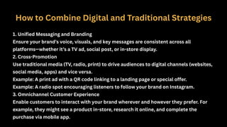 How to Combine Digital and Traditional Strategies
1. Unified Messaging and Branding
Ensure your brand’s voice, visuals, and key messages are consistent across all
platforms—whether it’s a TV ad, social post, or in-store display.
2. Cross-Promotion
Use traditional media (TV, radio, print) to drive audiences to digital channels (websites,
social media, apps) and vice versa.
Example: A print ad with a QR code linking to a landing page or special offer.
Example: A radio spot encouraging listeners to follow your brand on Instagram.
3. Omnichannel Customer Experience
Enable customers to interact with your brand wherever and however they prefer. For
example, they might see a product in-store, research it online, and complete the
purchase via mobile app.
 