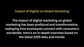 Impact of Digital on Global Marketing
The impact of digital marketing on global
marketing has been profound and transformative,
reshaping how businesses connect with consumers
worldwide. Here’s an in-depth overview based on
the latest 2025 data and trends:
 
