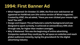 1994: First Banner Ad
What Happened: On October 27, 1994, the first-ever web banner ad
appeared on HotWired.com (the online version of Wired magazine).
Created by AT&T, the ad asked, “Have you ever clicked your mouse right
here? You will.”
Design and Impact: The ad featured a colorful background and was
designed to spark curiosity. It achieved an extraordinary 44% click-
through rate, far higher than modern averages.
Why It Mattered: This was the beginning of online advertising.
Companies realized they could pay for ad space on websites and reach
global audiences instantly, laying the groundwork for the digital
advertising industry
 
