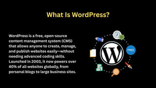 What Is WordPress?
WordPress is a free, open-source
content management system (CMS)
that allows anyone to create, manage,
and publish websites easily—without
needing advanced coding skills.
Launched in 2003, it now powers over
40% of all websites globally, from
personal blogs to large business sites.
 
