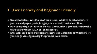 1. User-Friendly and Beginner-Friendly
Simple Interface: WordPress offers a clean, intuitive dashboard where
you can add pages, posts, images, and more with just a few clicks.
No Coding Required: You can build and customize a professional website
without knowing HTML, CSS, or JavaScript.
Drag-and-Drop Builders: Popular plugins like Elementor or WPBakery let
you design visually, making the process even easier.
 