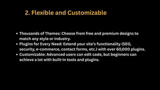 2. Flexible and Customizable
Thousands of Themes: Choose from free and premium designs to
match any style or industry.
Plugins for Every Need: Extend your site’s functionality (SEO,
security, e-commerce, contact forms, etc.) with over 60,000 plugins.
Customizable: Advanced users can edit code, but beginners can
achieve a lot with built-in tools and plugins.
 