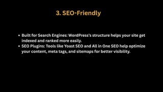 3. SEO-Friendly
Built for Search Engines: WordPress’s structure helps your site get
indexed and ranked more easily.
SEO Plugins: Tools like Yoast SEO and All in One SEO help optimize
your content, meta tags, and sitemaps for better visibility.
 